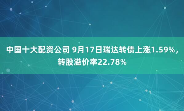 中国十大配资公司 9月17日瑞达转债上涨1.59%,转股溢价率22.78%