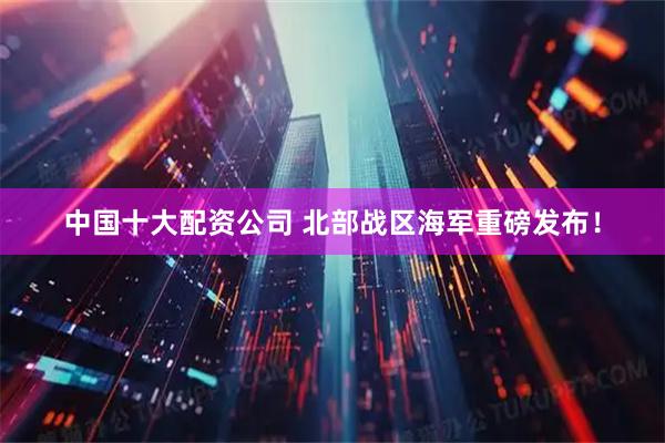 中国十大配资公司 北部战区海军重磅发布!