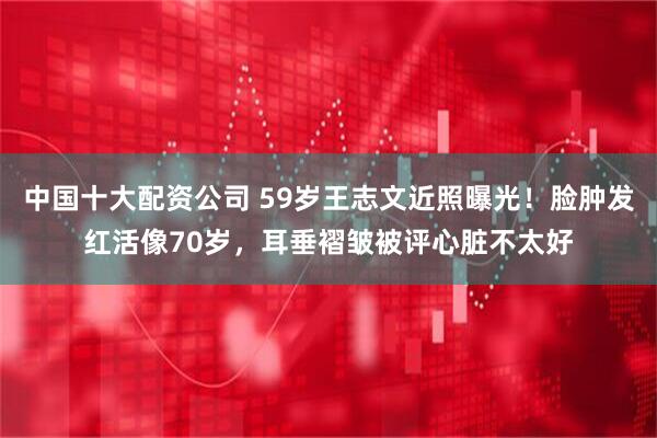 中国十大配资公司 59岁王志文近照曝光!脸肿发红活像70岁,耳垂褶皱被评心脏不太好