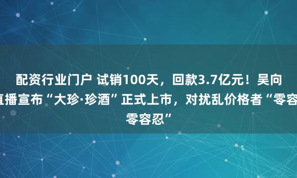 配资行业门户 试销100天，回款3.7亿元！吴向东直播宣布“大珍·珍酒”正式上市，对扰乱价格者“零容忍”