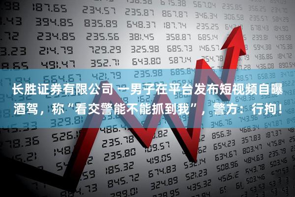 长胜证券有限公司 一男子在平台发布短视频自曝酒驾，称“看交警能不能抓到我”，警方：行拘！