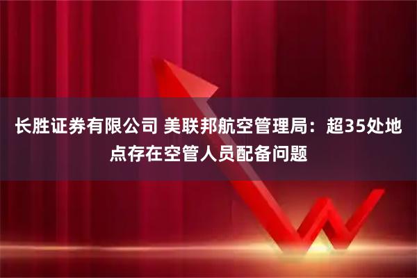 长胜证券有限公司 美联邦航空管理局：超35处地点存在空管人员配备问题