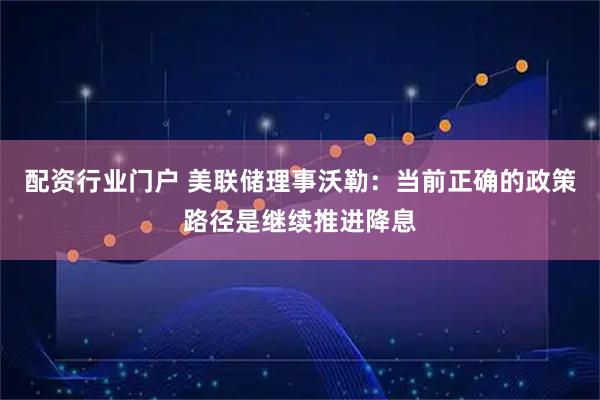 配资行业门户 美联储理事沃勒：当前正确的政策路径是继续推进降息