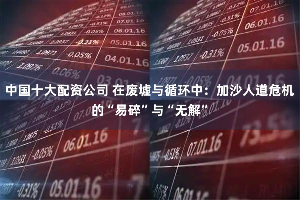 中国十大配资公司 在废墟与循环中：加沙人道危机的“易碎”与“无解”