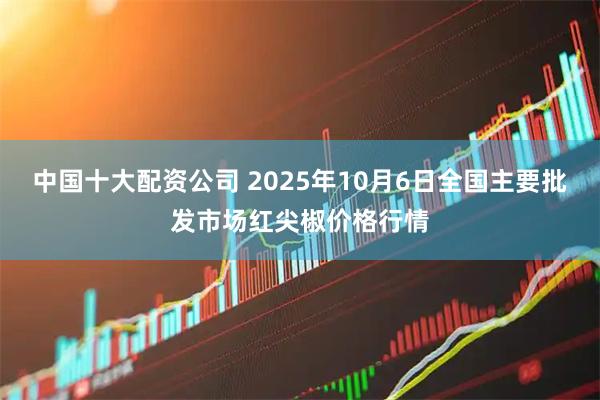 中国十大配资公司 2025年10月6日全国主要批发市场红尖椒价格行情