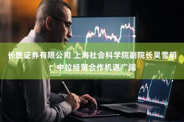 长胜证券有限公司 上海社会科学院副院长吴雪明：中拉经贸合作机遇广阔