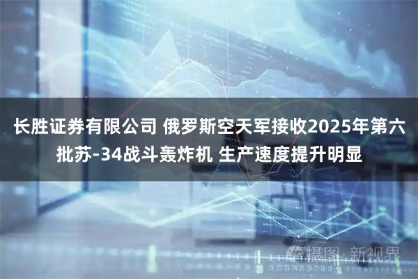 长胜证券有限公司 俄罗斯空天军接收2025年第六批苏-34战斗轰炸机 生产速度提升明显