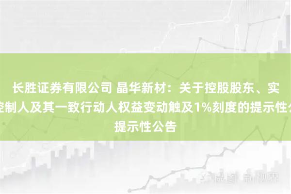 长胜证券有限公司 晶华新材：关于控股股东、实际控制人及其一致行动人权益变动触及1%刻度的提示性公告