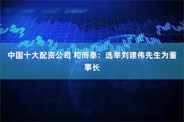 中国十大配资公司 和而泰：选举刘建伟先生为董事长