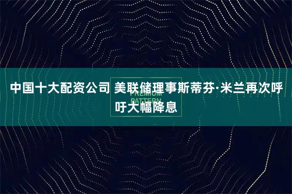 中国十大配资公司 美联储理事斯蒂芬·米兰再次呼吁大幅降息