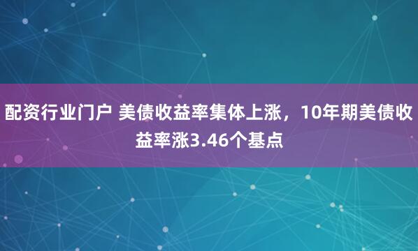 配资行业门户 美债收益率集体上涨，10年期美债收益率涨3.46个基点