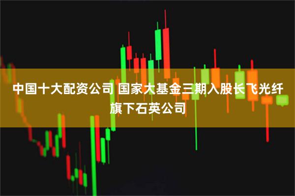 中国十大配资公司 国家大基金三期入股长飞光纤旗下石英公司
