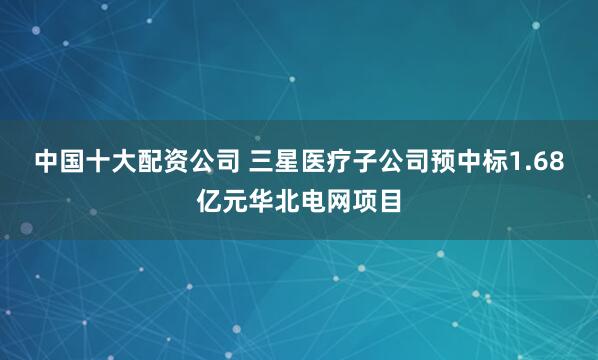 中国十大配资公司 三星医疗子公司预中标1.68亿元华北电网项目