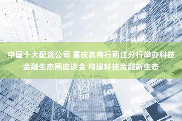 中国十大配资公司 重庆农商行两江分行举办科技金融生态圈座谈会 构建科技金融新生态