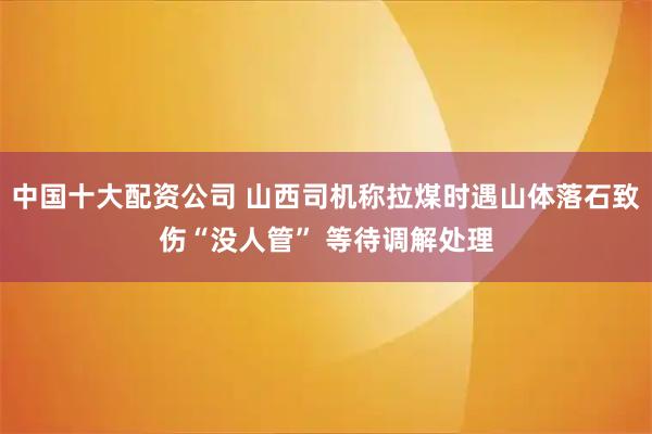 中国十大配资公司 山西司机称拉煤时遇山体落石致伤“没人管” 等待调解处理
