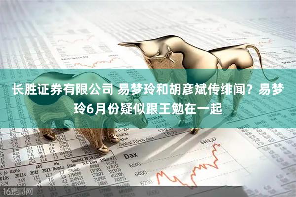 长胜证券有限公司 易梦玲和胡彦斌传绯闻？易梦玲6月份疑似跟王勉在一起
