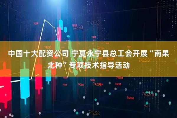 中国十大配资公司 宁夏永宁县总工会开展“南果北种”专项技术指导活动