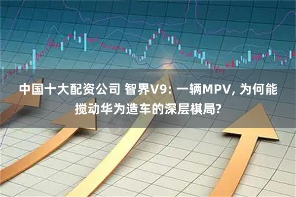 中国十大配资公司 智界V9: 一辆MPV, 为何能搅动华为造车的深层棋局?