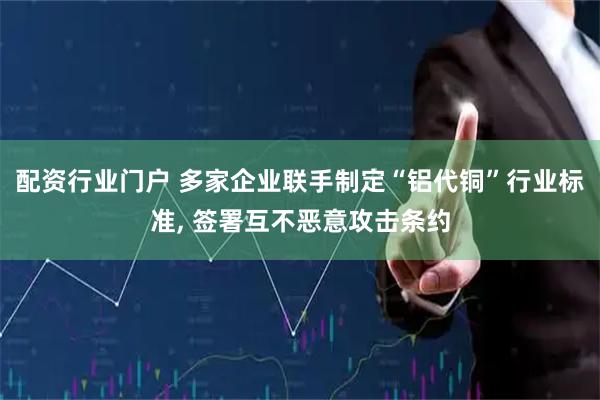 配资行业门户 多家企业联手制定“铝代铜”行业标准, 签署互不恶意攻击条约