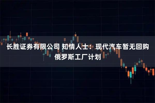 长胜证券有限公司 知情人士：现代汽车暂无回购俄罗斯工厂计划