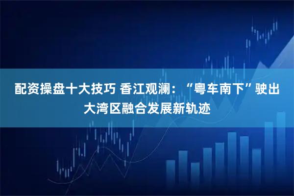 配资操盘十大技巧 香江观澜：“粤车南下”驶出大湾区融合发展新轨迹