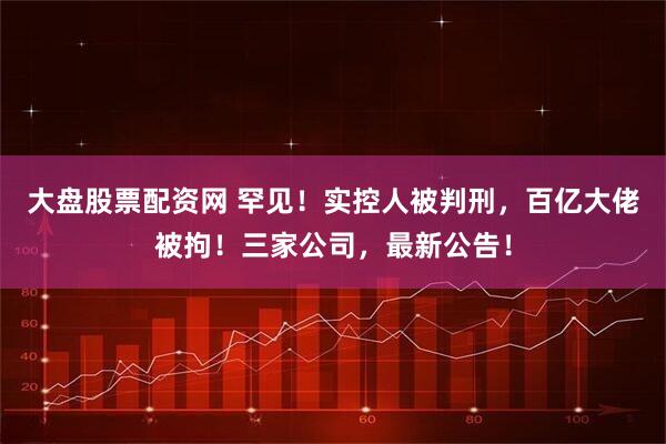 大盘股票配资网 罕见！实控人被判刑，百亿大佬被拘！三家公司，最新公告！