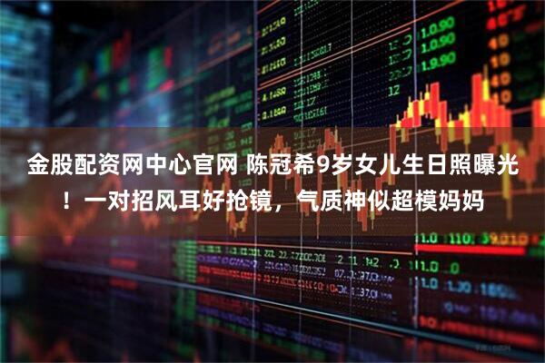 金股配资网中心官网 陈冠希9岁女儿生日照曝光！一对招风耳好抢镜，气质神似超模妈妈