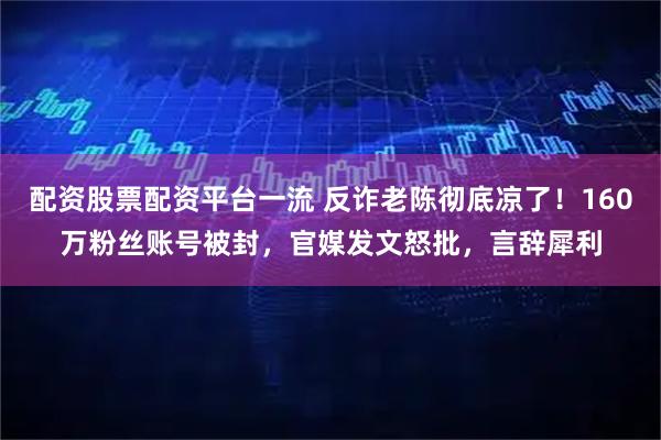 配资股票配资平台一流 反诈老陈彻底凉了！160万粉丝账号被封，官媒发文怒批，言辞犀利