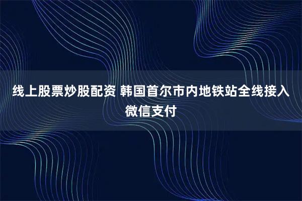 线上股票炒股配资 韩国首尔市内地铁站全线接入微信支付