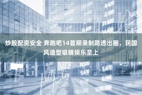 炒股配资安全 奔跑吧14首期录制路透出圈，民国风造型吸睛娱乐至上