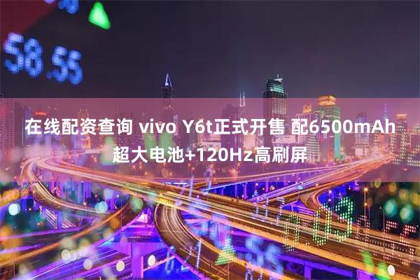 在线配资查询 vivo Y6t正式开售 配6500mAh超大电池+120Hz高刷屏