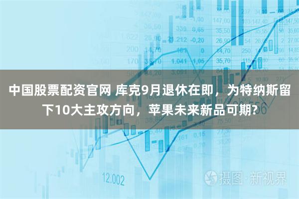 中国股票配资官网 库克9月退休在即，为特纳斯留下10大主攻方向，苹果未来新品可期?