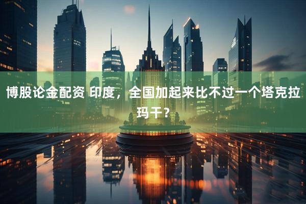 博股论金配资 印度，全国加起来比不过一个塔克拉玛干？