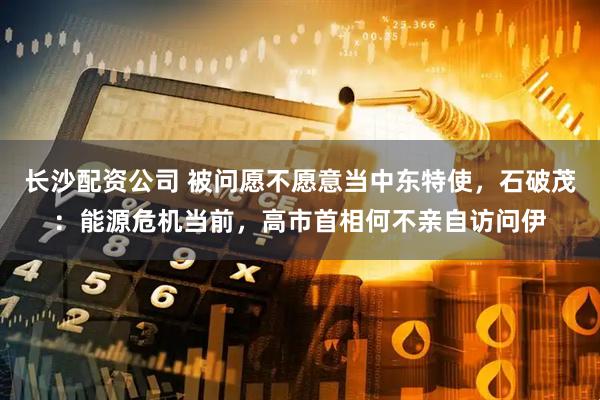 长沙配资公司 被问愿不愿意当中东特使，石破茂：能源危机当前，高市首相何不亲自访问伊