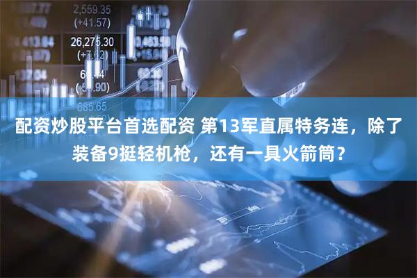 配资炒股平台首选配资 第13军直属特务连，除了装备9挺轻机枪，还有一具火箭筒？