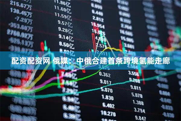 配资配资网 俄媒：中俄合建首条跨境氢能走廊