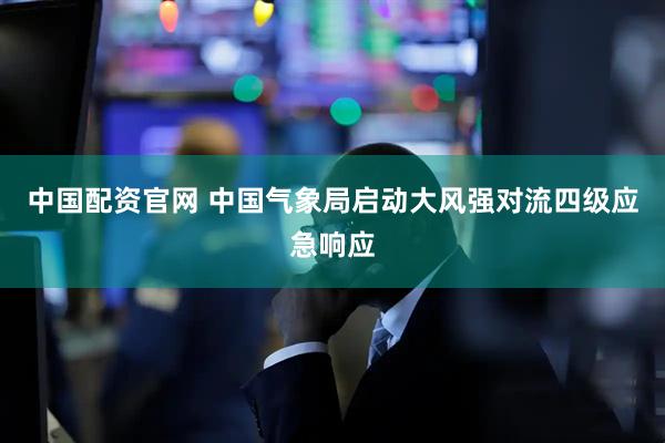 中国配资官网 中国气象局启动大风强对流四级应急响应
