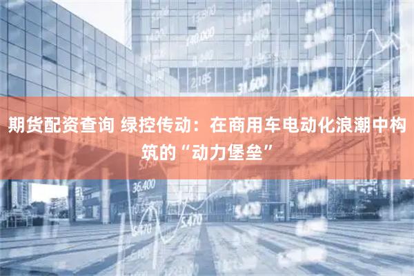 期货配资查询 绿控传动：在商用车电动化浪潮中构筑的“动力堡垒”