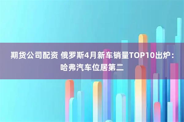 期货公司配资 俄罗斯4月新车销量TOP10出炉：哈弗汽车位居第二