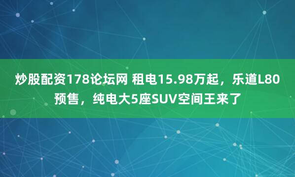 炒股配资178论坛网 租电15.98万起，乐道L80预售，纯电大5座SUV空间王来了