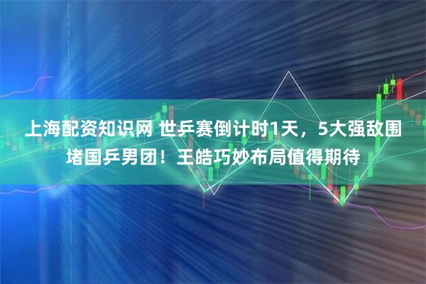 上海配资知识网 世乒赛倒计时1天，5大强敌围堵国乒男团！王皓巧妙布局值得期待