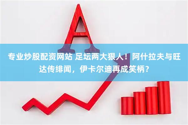 专业炒股配资网站 足坛两大狠人！阿什拉夫与旺达传绯闻，伊卡尔迪再成笑柄？