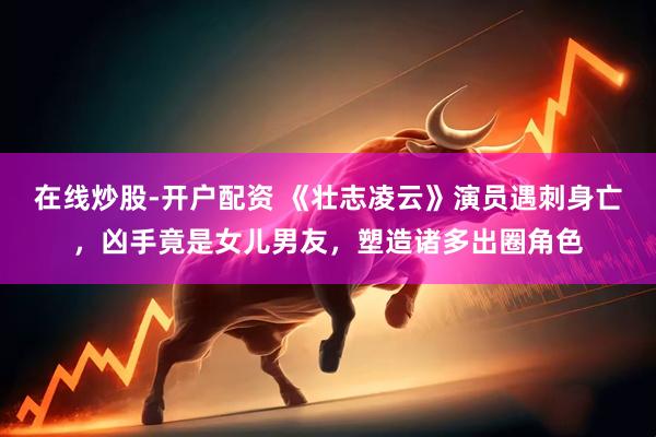 在线炒股-开户配资 《壮志凌云》演员遇刺身亡，凶手竟是女儿男友，塑造诸多出圈角色