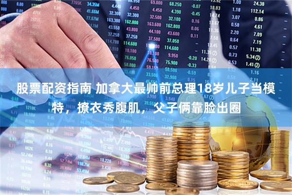 股票配资指南 加拿大最帅前总理18岁儿子当模特，撩衣秀腹肌，父子俩靠脸出圈