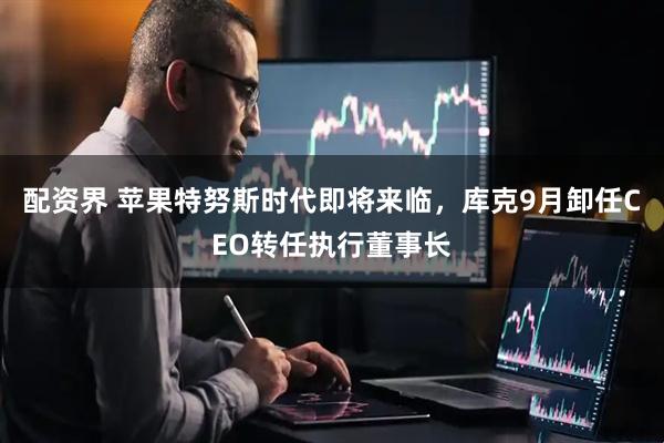 配资界 苹果特努斯时代即将来临，库克9月卸任CEO转任执行董事长