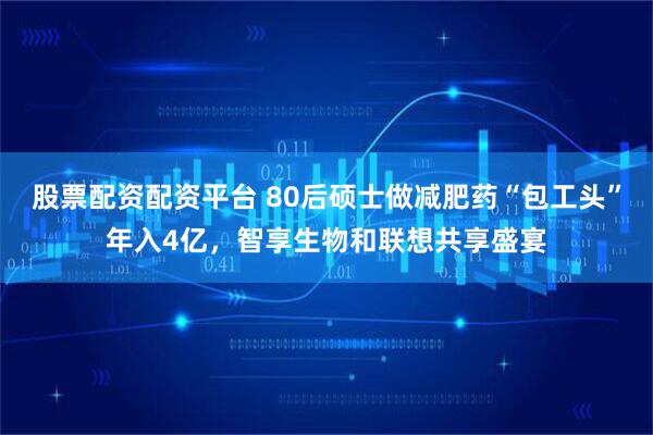 股票配资配资平台 80后硕士做减肥药“包工头”年入4亿，智享生物和联想共享盛宴