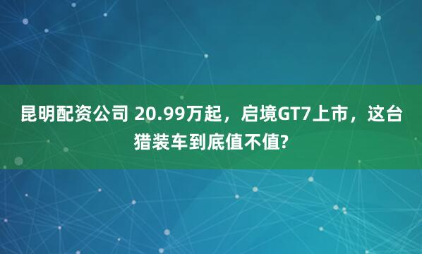 昆明配资公司 20.99万起，启境GT7上市，这台猎装车到底值不值?